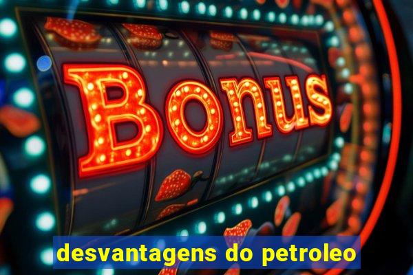 desvantagens do petroleo